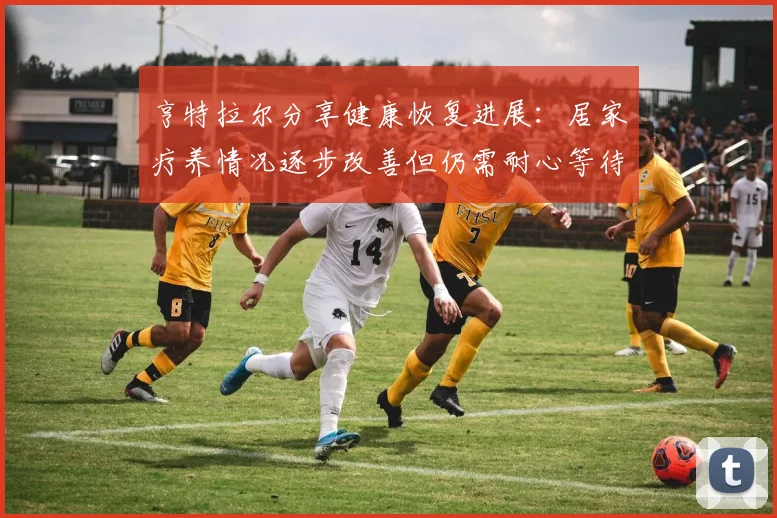 亨特拉尔分享健康恢复进展：居家疗养情况逐步改善但仍需耐心等待