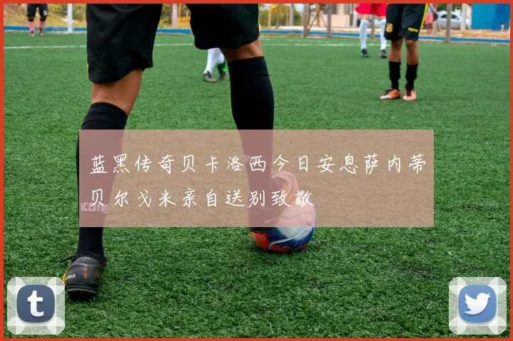 蓝黑传奇贝卡洛西今日安息萨内蒂贝尔戈米亲自送别致敬