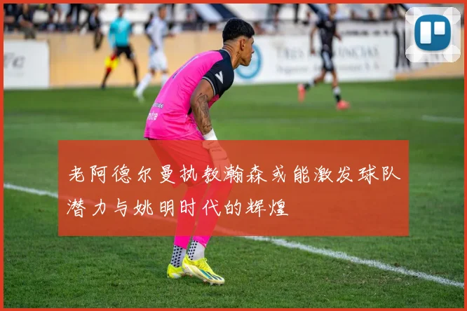 老阿德尔曼执教瀚森或能激发球队潜力与姚明时代的辉煌