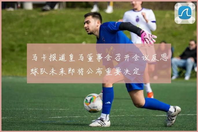 马卡报道皇马董事会召开会议反思球队未来即将公布重要决定