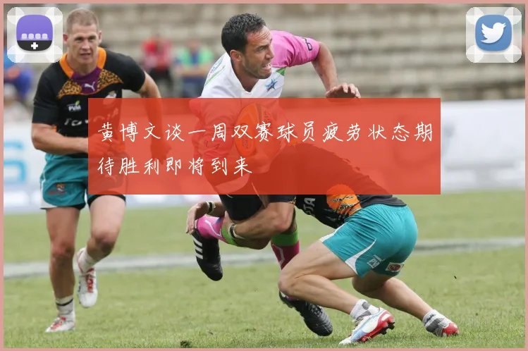 黄博文谈一周双赛球员疲劳状态期待胜利即将到来