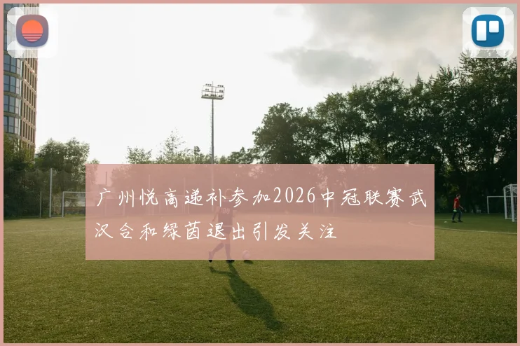 广州悦高递补参加2026中冠联赛武汉合和绿茵退出引发关注