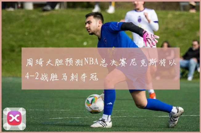 周琦大胆预测NBA总决赛尼克斯将以4-2战胜马刺夺冠