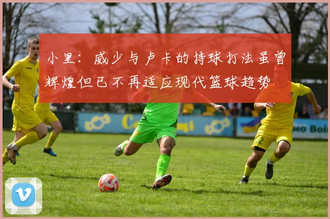 小里：威少与卢卡的持球打法虽曾辉煌但已不再适应现代篮球趋势