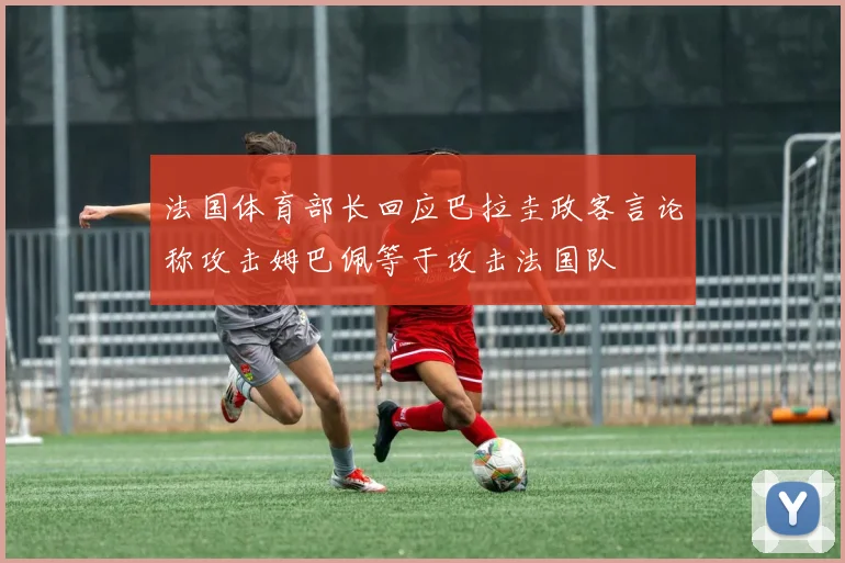法国体育部长回应巴拉圭政客言论称攻击姆巴佩等于攻击法国队
