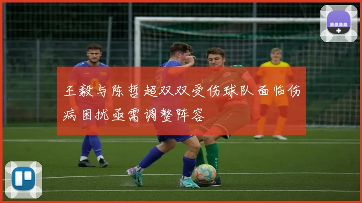 王毅与陈哲超双双受伤球队面临伤病困扰亟需调整阵容