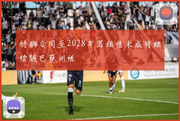 特狮合同至2028年若租借未成将继续随巴萨训练