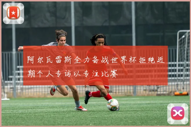 阿尔瓦雷斯全力备战世界杯拒绝近期个人专访以专注比赛