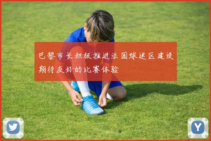 巴黎市长积极推进法国球迷区建设期待友好的比赛体验