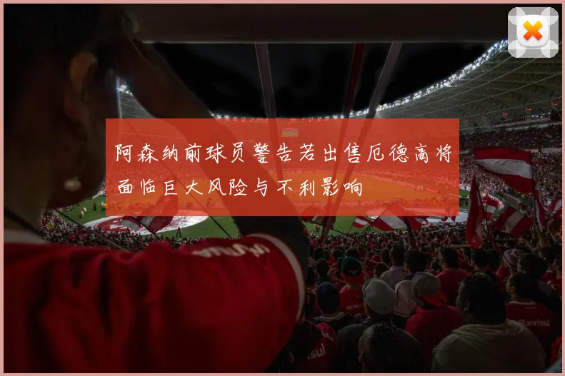 阿森纳前球员警告若出售厄德高将面临巨大风险与不利影响
