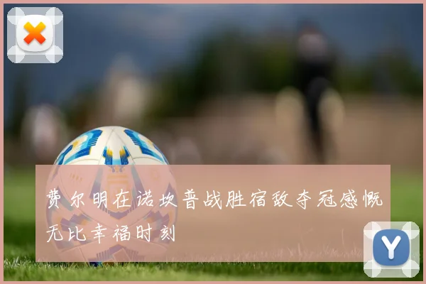 费尔明在诺坎普战胜宿敌夺冠感慨无比幸福时刻
