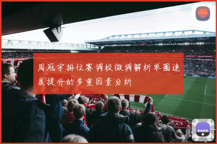 周冠宇排位赛调校微调解析单圈速度提升的多重因素分析