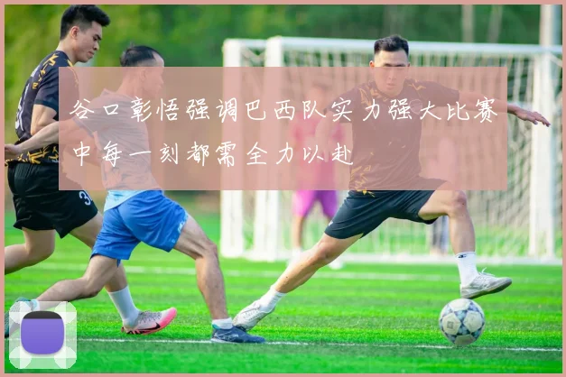 谷口彰悟强调巴西队实力强大比赛中每一刻都需全力以赴