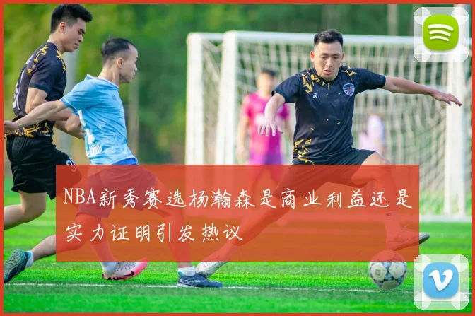 NBA新秀赛选杨瀚森是商业利益还是实力证明引发热议