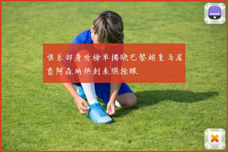 俱乐部身价榜单揭晓巴黎超皇马居首阿森纳热刺表现抢眼
