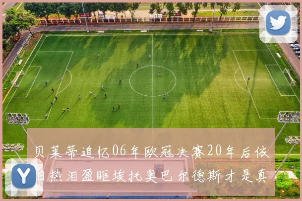 贝莱蒂追忆06年欧冠决赛20年后依旧热泪盈眶埃托奥巴尔德斯才是真正的英雄