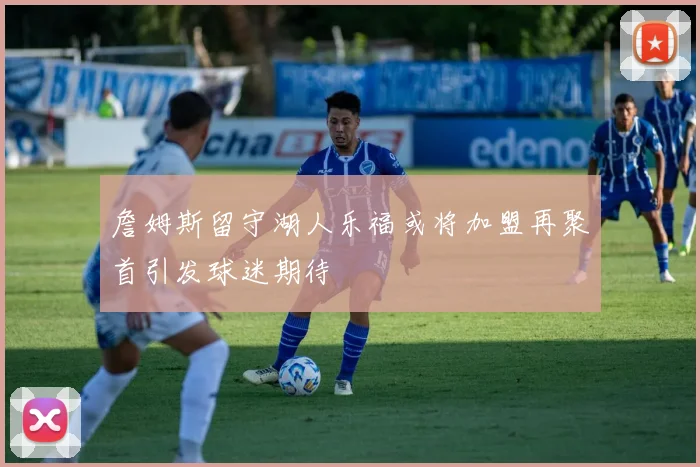 詹姆斯留守湖人乐福或将加盟再聚首引发球迷期待