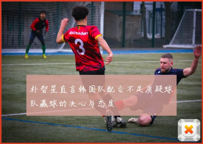 朴智星直言韩国队配合不足质疑球队赢球的决心与态度