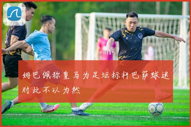 姆巴佩称皇马为足坛标杆巴萨球迷对此不以为然