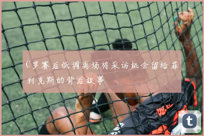 C罗赛后低调离场将采访机会留给菲利克斯的背后故事