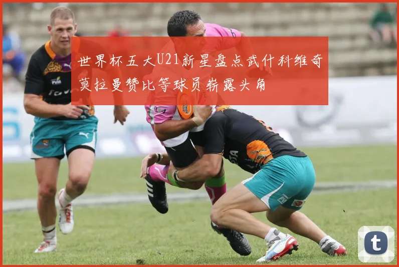 世界杯五大U21新星盘点武什科维奇莫拉曼赞比等球员崭露头角
