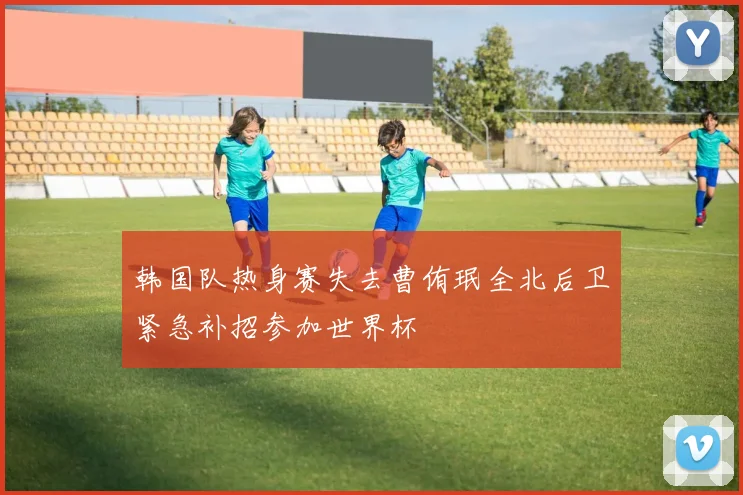 韩国队热身赛失去曹侑珉全北后卫紧急补招参加世界杯