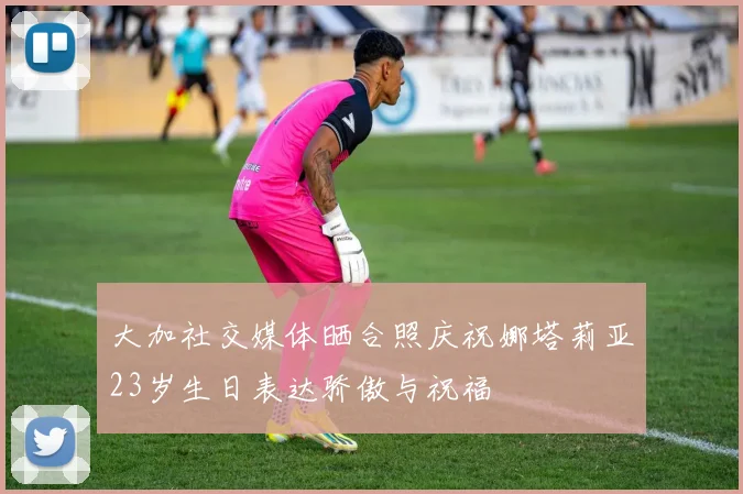 大加社交媒体晒合照庆祝娜塔莉亚23岁生日表达骄傲与祝福