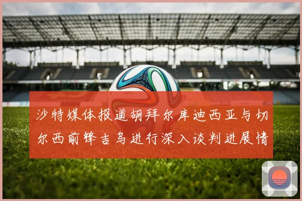 沙特媒体报道胡拜尔库迪西亚与切尔西前锋吉乌进行深入谈判进展情况