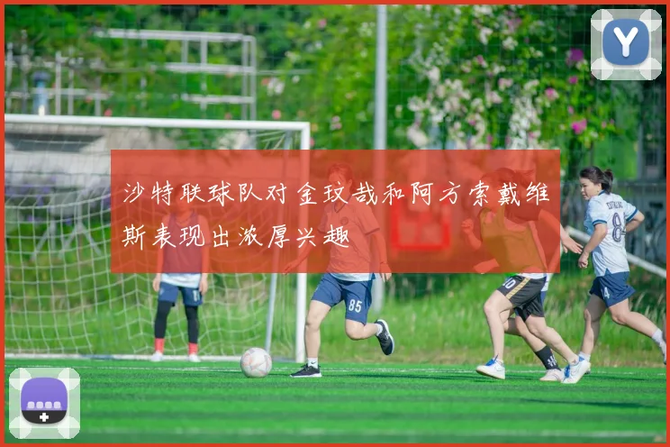 沙特联球队对金玟哉和阿方索戴维斯表现出浓厚兴趣