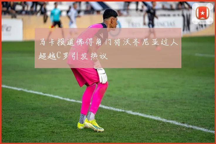 马卡报道佛得角门将沃齐尼亚过人超越C罗引发热议